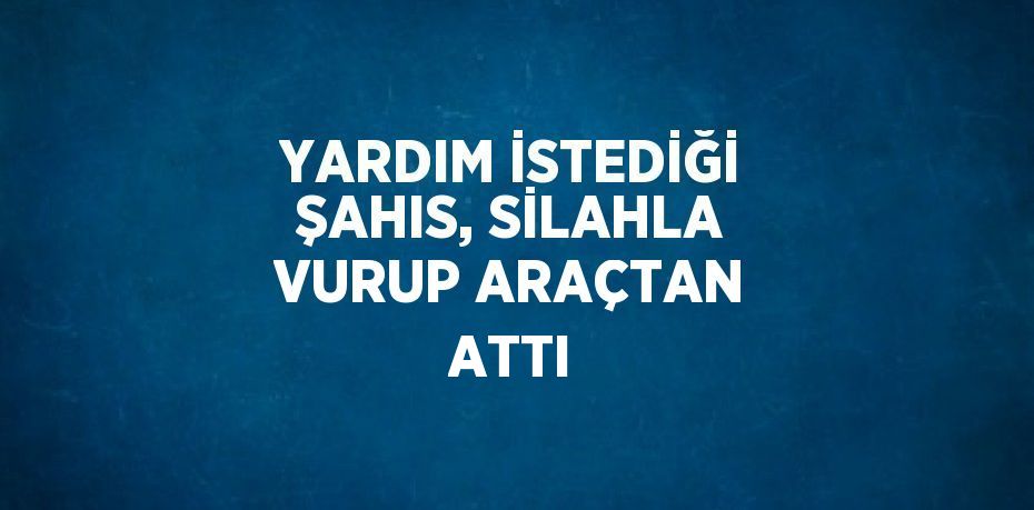 YARDIM İSTEDİĞİ ŞAHIS, SİLAHLA VURUP ARAÇTAN ATTI