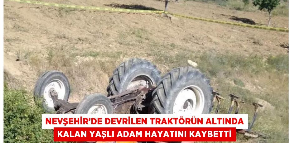 NEVŞEHİR’DE DEVRİLEN TRAKTÖRÜN ALTINDA KALAN YAŞLI ADAM HAYATINI KAYBETTİ