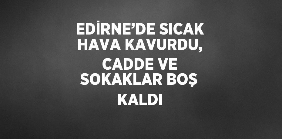 EDİRNE’DE SICAK HAVA KAVURDU, CADDE VE SOKAKLAR BOŞ KALDI