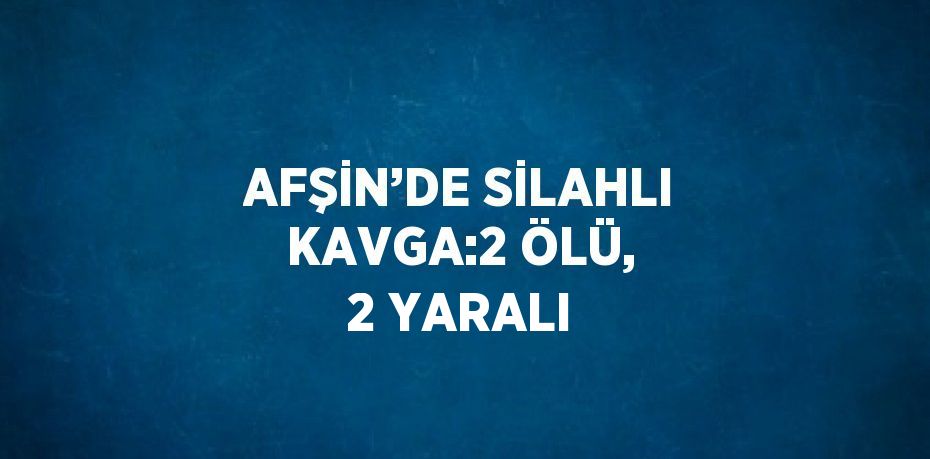 AFŞİN’DE SİLAHLI KAVGA:2 ÖLÜ, 2 YARALI