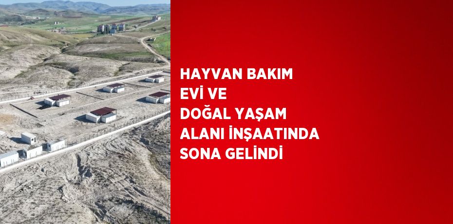 HAYVAN BAKIM EVİ VE DOĞAL YAŞAM ALANI İNŞAATINDA SONA GELİNDİ