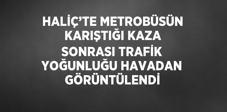 HALİÇ’TE METROBÜSÜN KARIŞTIĞI KAZA SONRASI TRAFİK YOĞUNLUĞU HAVADAN GÖRÜNTÜLENDİ