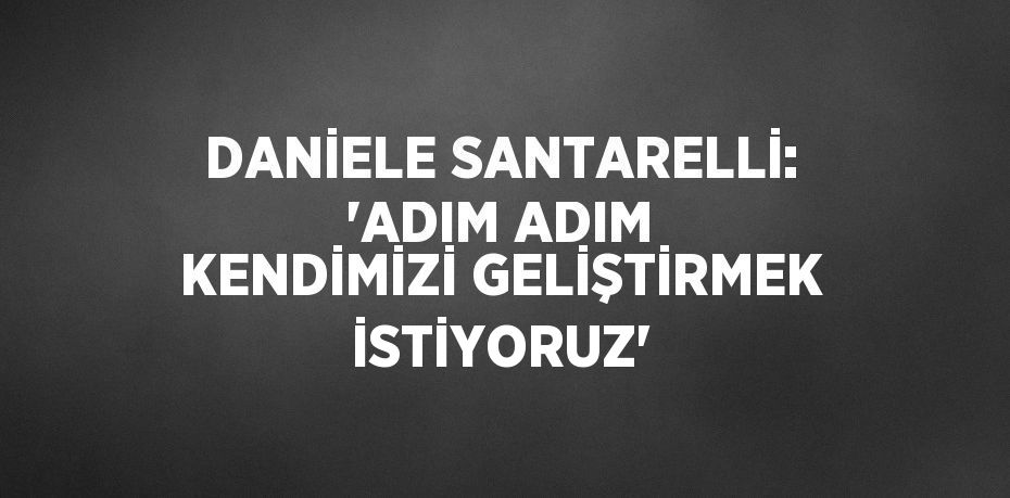 DANİELE SANTARELLİ: 'ADIM ADIM KENDİMİZİ GELİŞTİRMEK İSTİYORUZ'