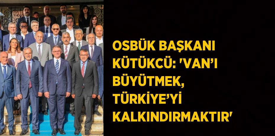 OSBÜK BAŞKANI KÜTÜKCÜ: 'VAN’I BÜYÜTMEK, TÜRKİYE’Yİ KALKINDIRMAKTIR'