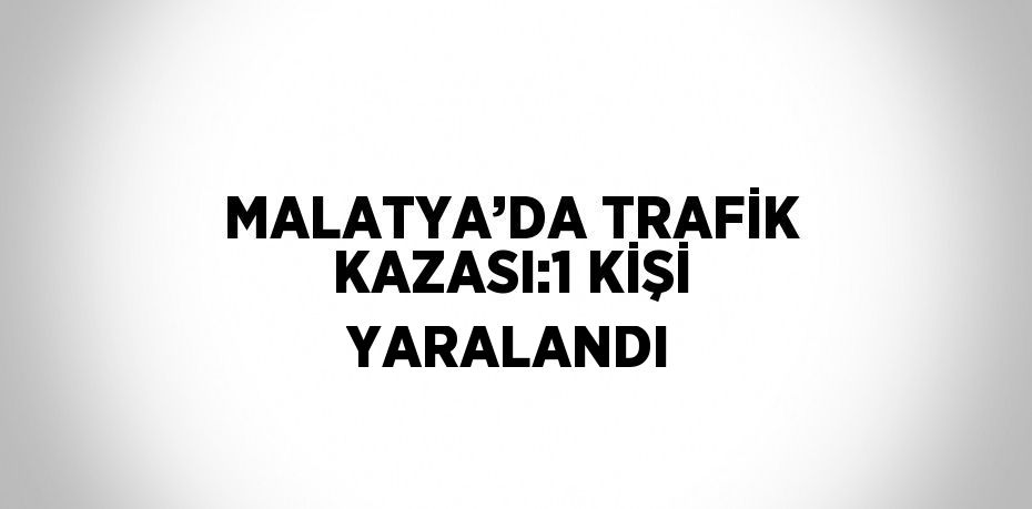 MALATYA’DA TRAFİK KAZASI:1 KİŞİ YARALANDI