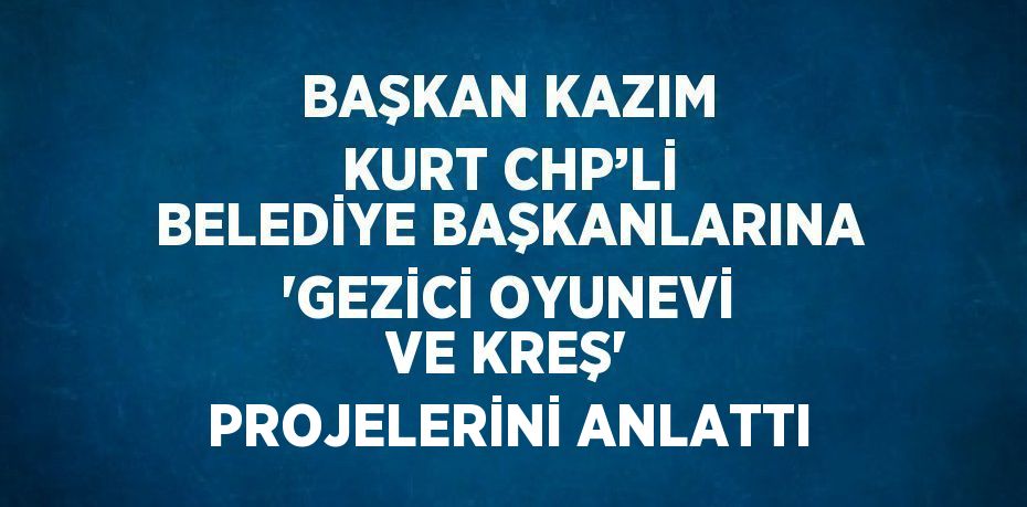 BAŞKAN KAZIM KURT CHP’Lİ BELEDİYE BAŞKANLARINA 'GEZİCİ OYUNEVİ VE KREŞ' PROJELERİNİ ANLATTI