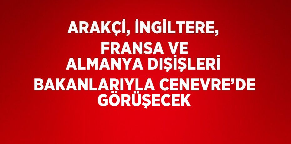 ARAKÇİ, İNGİLTERE, FRANSA VE ALMANYA DIŞİŞLERİ BAKANLARIYLA CENEVRE’DE GÖRÜŞECEK