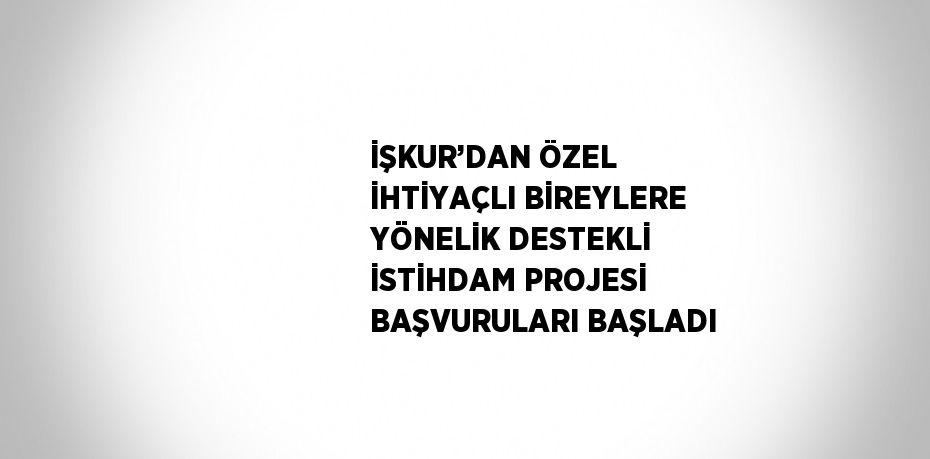 İŞKUR’DAN ÖZEL İHTİYAÇLI BİREYLERE YÖNELİK DESTEKLİ İSTİHDAM PROJESİ BAŞVURULARI BAŞLADI
