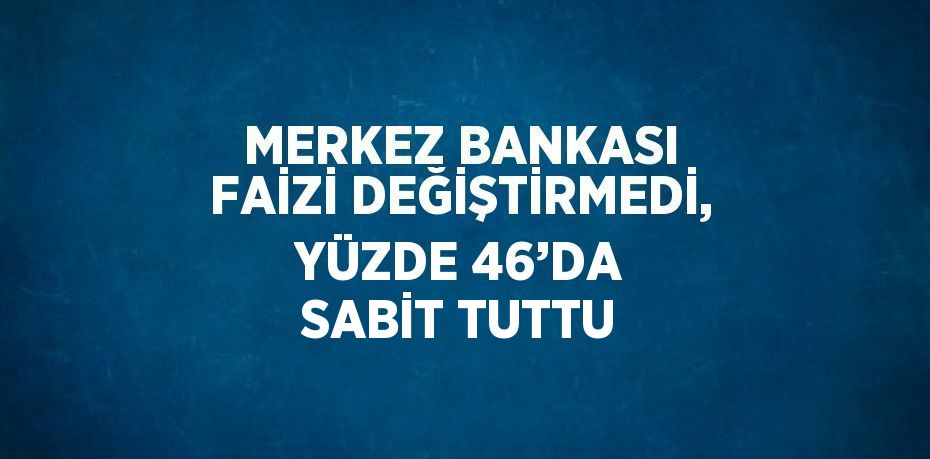 MERKEZ BANKASI FAİZİ DEĞİŞTİRMEDİ, YÜZDE 46’DA SABİT TUTTU