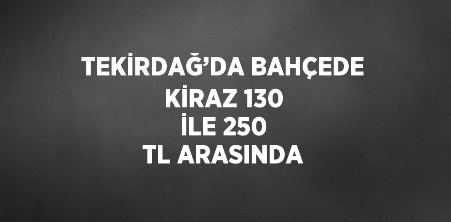 TEKİRDAĞ’DA BAHÇEDE KİRAZ 130 İLE 250 TL ARASINDA