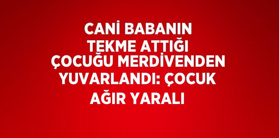 CANİ BABANIN TEKME ATTIĞI ÇOCUĞU MERDİVENDEN YUVARLANDI: ÇOCUK AĞIR YARALI