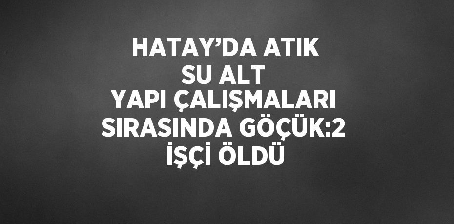 HATAY’DA ATIK SU ALT YAPI ÇALIŞMALARI SIRASINDA GÖÇÜK:2 İŞÇİ ÖLDÜ