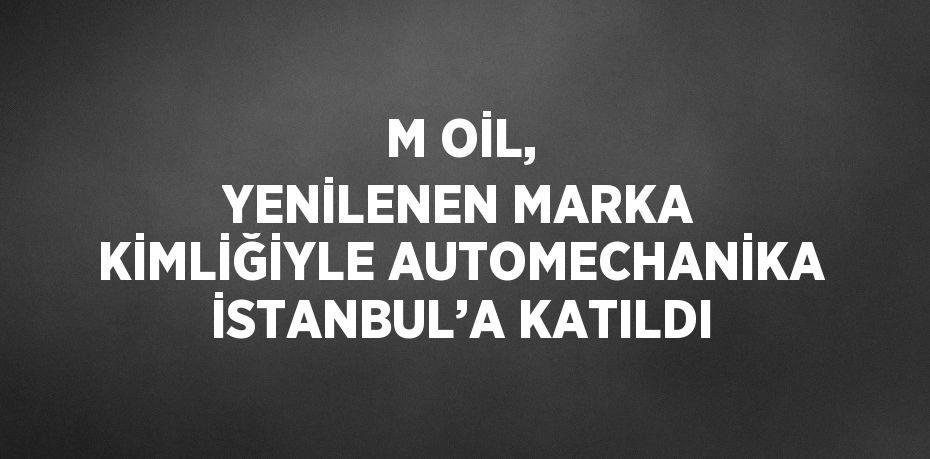 M OİL, YENİLENEN MARKA KİMLİĞİYLE AUTOMECHANİKA İSTANBUL’A KATILDI