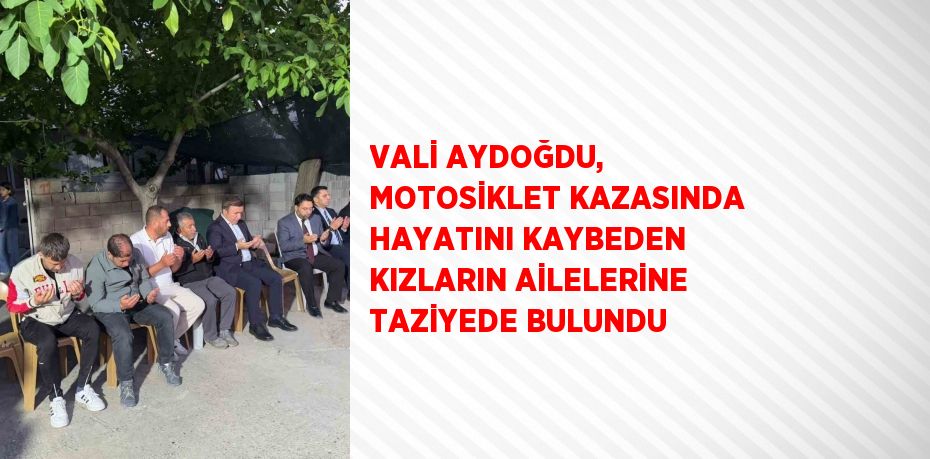 VALİ AYDOĞDU, MOTOSİKLET KAZASINDA HAYATINI KAYBEDEN KIZLARIN AİLELERİNE TAZİYEDE BULUNDU