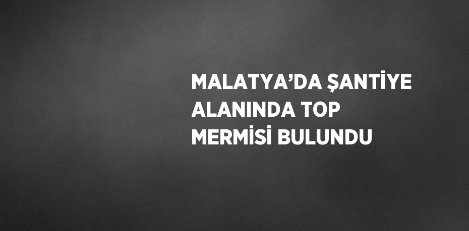MALATYA’DA ŞANTİYE ALANINDA TOP MERMİSİ BULUNDU