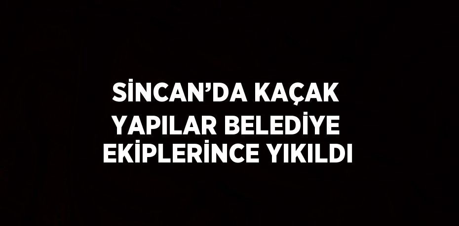 SİNCAN’DA KAÇAK YAPILAR BELEDİYE EKİPLERİNCE YIKILDI