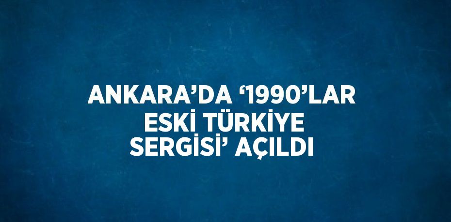 ANKARA’DA ‘1990’LAR ESKİ TÜRKİYE SERGİSİ’ AÇILDI