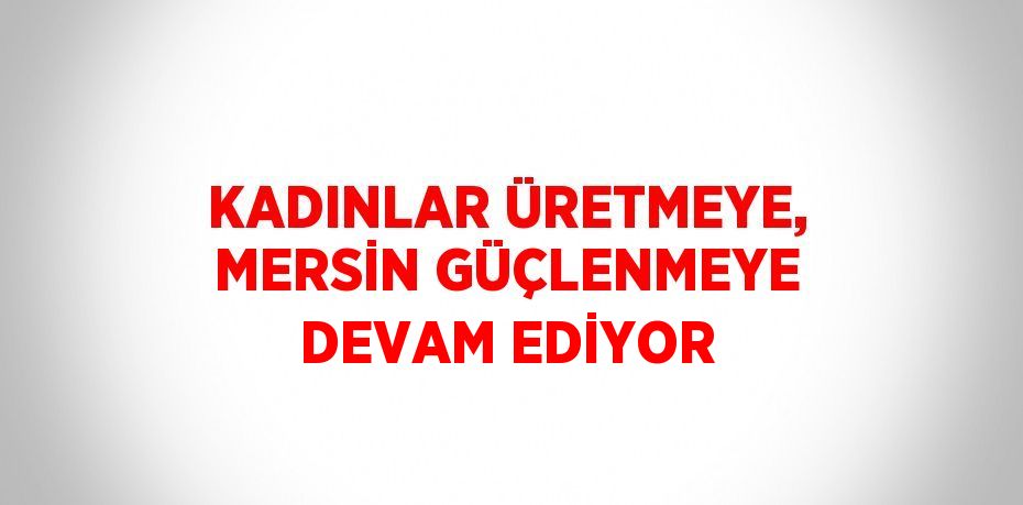 KADINLAR ÜRETMEYE, MERSİN GÜÇLENMEYE DEVAM EDİYOR
