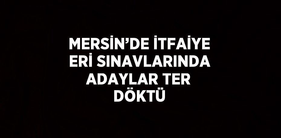 MERSİN’DE İTFAİYE ERİ SINAVLARINDA ADAYLAR TER DÖKTÜ