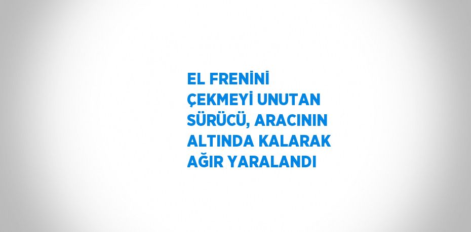 EL FRENİNİ ÇEKMEYİ UNUTAN SÜRÜCÜ, ARACININ ALTINDA KALARAK AĞIR YARALANDI