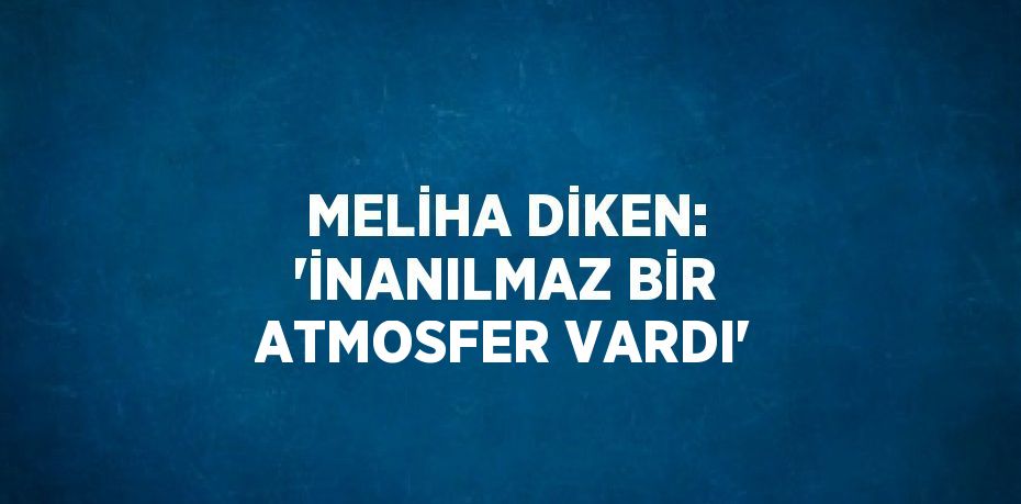 MELİHA DİKEN: 'İNANILMAZ BİR ATMOSFER VARDI'