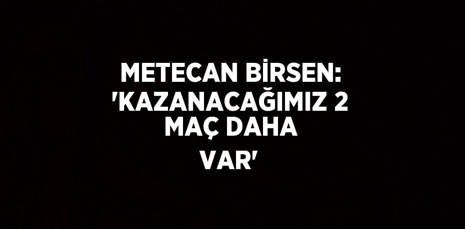 METECAN BİRSEN: 'KAZANACAĞIMIZ 2 MAÇ DAHA VAR'