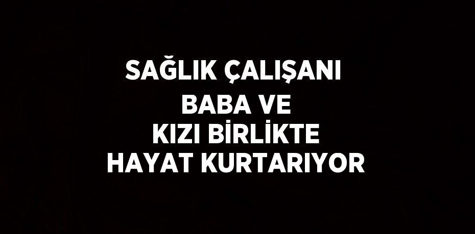 SAĞLIK ÇALIŞANI BABA VE KIZI BİRLİKTE HAYAT KURTARIYOR