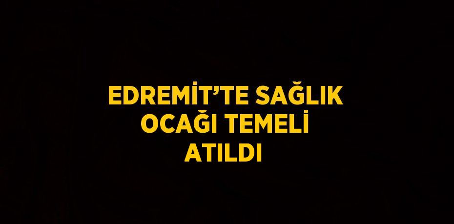 EDREMİT’TE SAĞLIK OCAĞI TEMELİ ATILDI