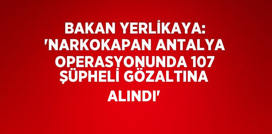 BAKAN YERLİKAYA: 'NARKOKAPAN ANTALYA OPERASYONUNDA 107 ŞÜPHELİ GÖZALTINA ALINDI'