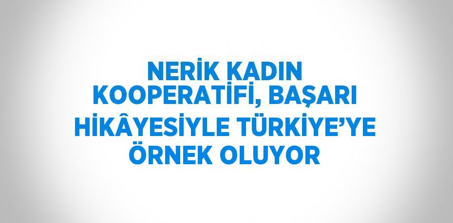 NERİK KADIN KOOPERATİFİ, BAŞARI HİKÂYESİYLE TÜRKİYE’YE ÖRNEK OLUYOR