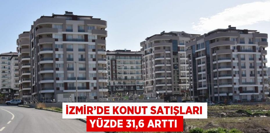 İZMİR’DE KONUT SATIŞLARI YÜZDE 31,6 ARTTI