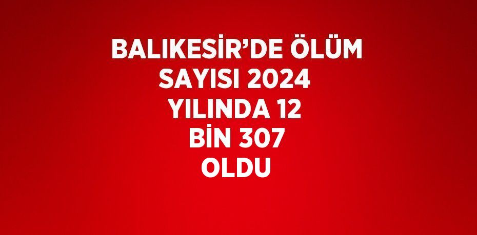 BALIKESİR’DE ÖLÜM SAYISI 2024 YILINDA 12 BİN 307 OLDU
