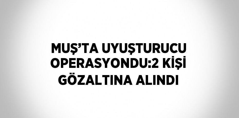 MUŞ’TA UYUŞTURUCU OPERASYONDU:2 KİŞİ GÖZALTINA ALINDI