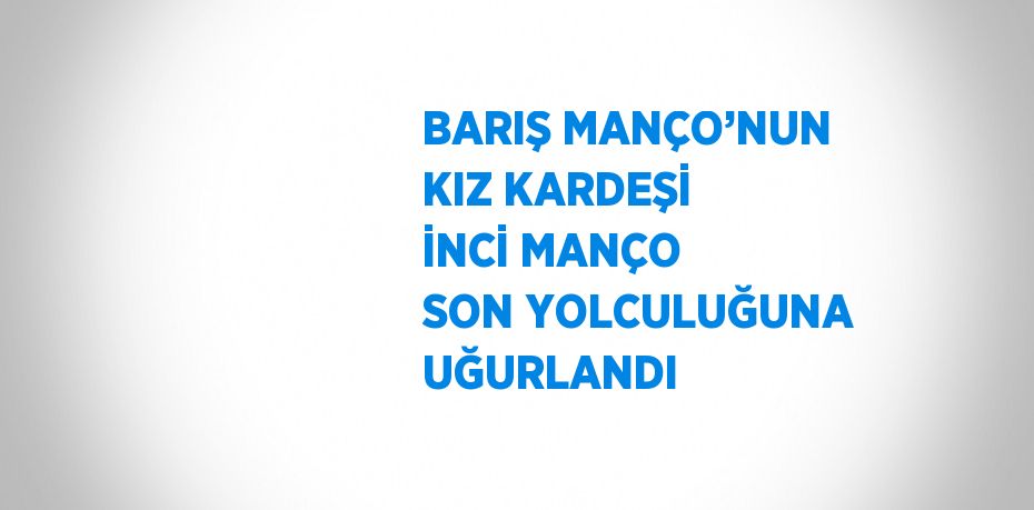 BARIŞ MANÇO’NUN KIZ KARDEŞİ İNCİ MANÇO SON YOLCULUĞUNA UĞURLANDI