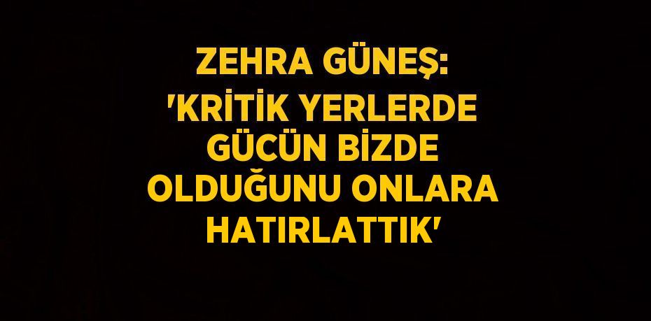 ZEHRA GÜNEŞ: 'KRİTİK YERLERDE GÜCÜN BİZDE OLDUĞUNU ONLARA HATIRLATTIK'