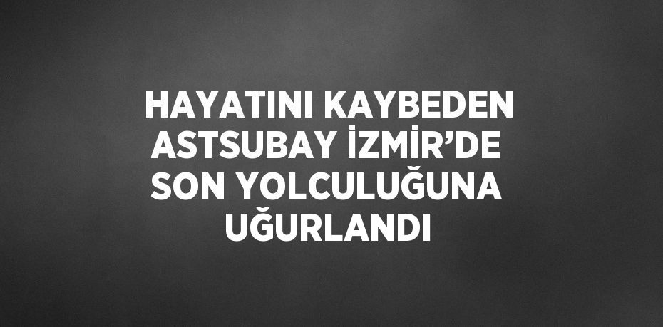 HAYATINI KAYBEDEN ASTSUBAY İZMİR’DE SON YOLCULUĞUNA UĞURLANDI