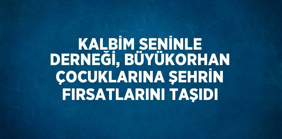 KALBİM SENİNLE DERNEĞİ, BÜYÜKORHAN ÇOCUKLARINA ŞEHRİN FIRSATLARINI TAŞIDI