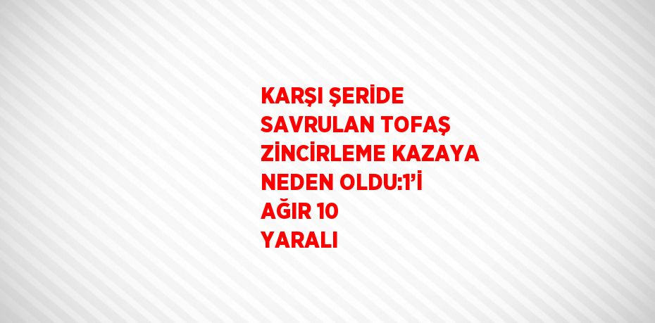 KARŞI ŞERİDE SAVRULAN TOFAŞ ZİNCİRLEME KAZAYA NEDEN OLDU:1’İ AĞIR 10 YARALI