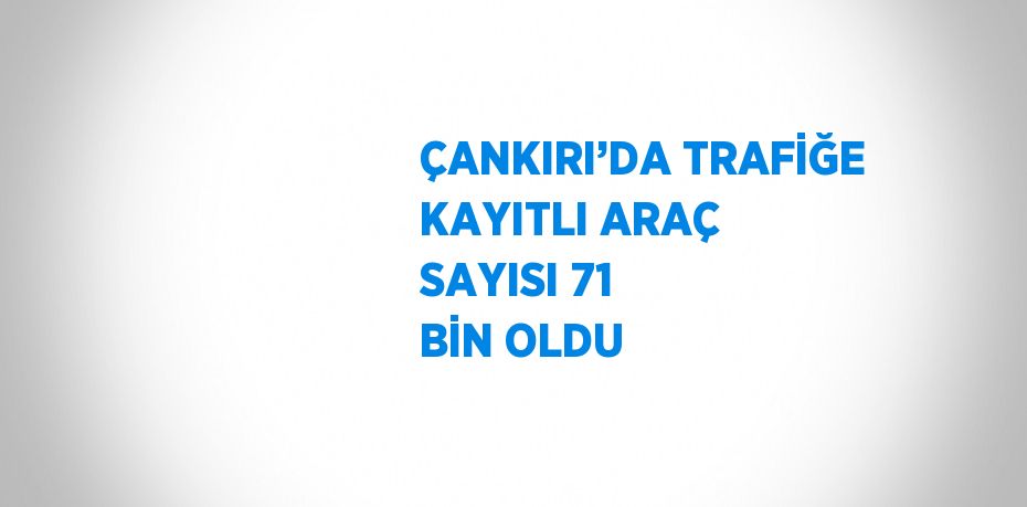 ÇANKIRI’DA TRAFİĞE KAYITLI ARAÇ SAYISI 71 BİN OLDU