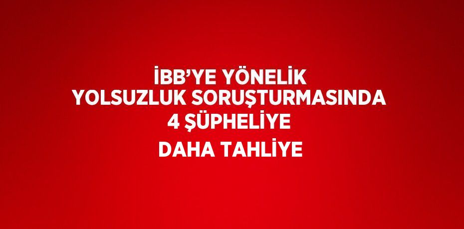 İBB’YE YÖNELİK YOLSUZLUK SORUŞTURMASINDA 4 ŞÜPHELİYE DAHA TAHLİYE