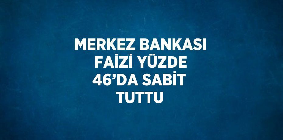 MERKEZ BANKASI FAİZİ YÜZDE 46’DA SABİT TUTTU