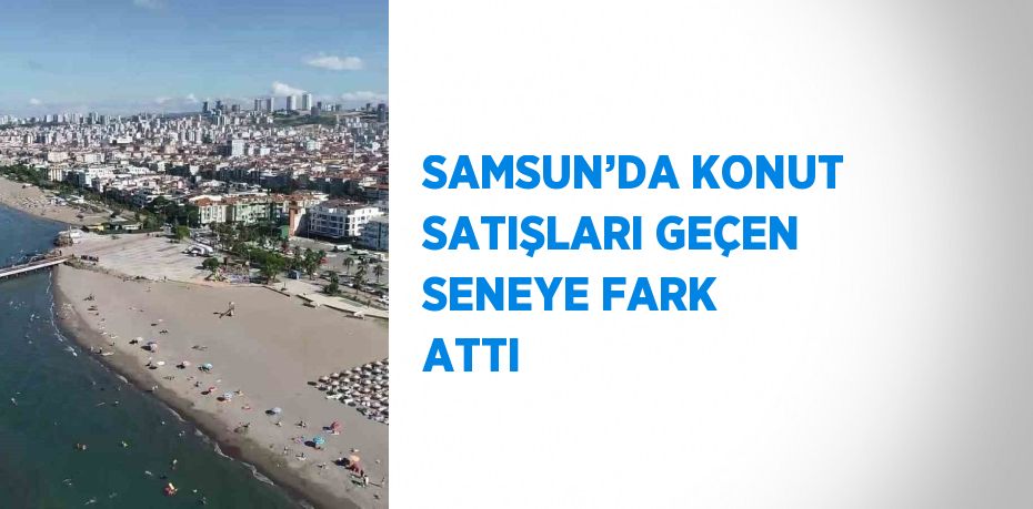 SAMSUN’DA KONUT SATIŞLARI GEÇEN SENEYE FARK ATTI