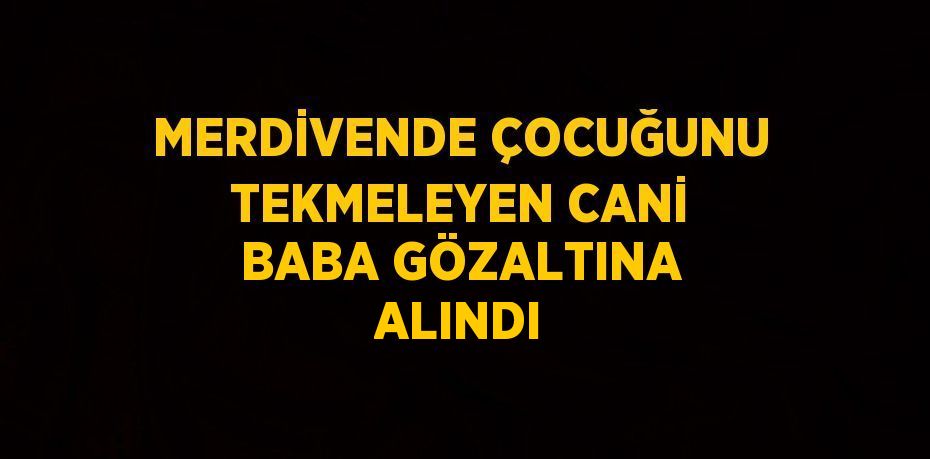 MERDİVENDE ÇOCUĞUNU TEKMELEYEN CANİ BABA GÖZALTINA ALINDI