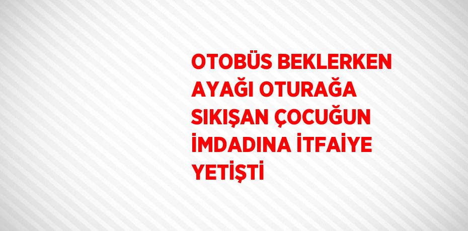 OTOBÜS BEKLERKEN AYAĞI OTURAĞA SIKIŞAN ÇOCUĞUN İMDADINA İTFAİYE YETİŞTİ