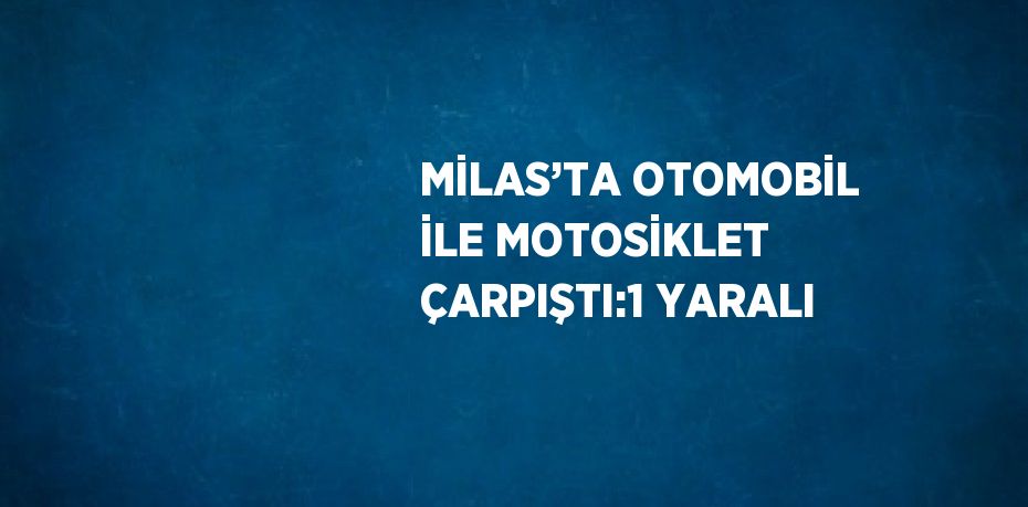 MİLAS’TA OTOMOBİL İLE MOTOSİKLET ÇARPIŞTI:1 YARALI
