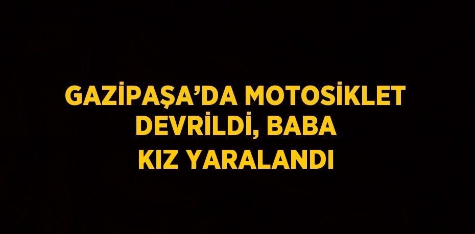 GAZİPAŞA’DA MOTOSİKLET DEVRİLDİ, BABA KIZ YARALANDI