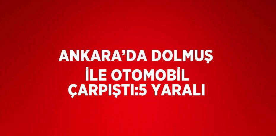 ANKARA’DA DOLMUŞ İLE OTOMOBİL ÇARPIŞTI:5 YARALI