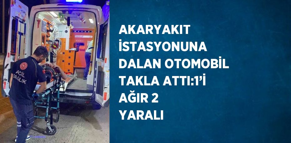 AKARYAKIT İSTASYONUNA DALAN OTOMOBİL TAKLA ATTI:1’İ AĞIR 2 YARALI