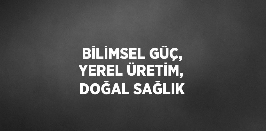 BİLİMSEL GÜÇ, YEREL ÜRETİM, DOĞAL SAĞLIK