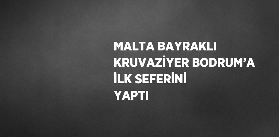 MALTA BAYRAKLI KRUVAZİYER BODRUM’A İLK SEFERİNİ YAPTI